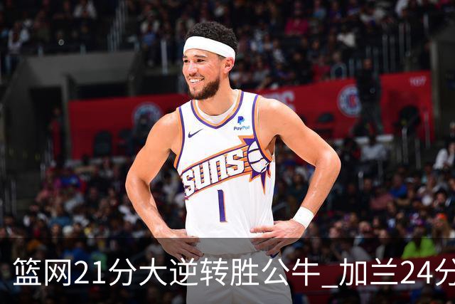 篮网21分大逆转胜公牛 加兰24分骑士险胜猛龙